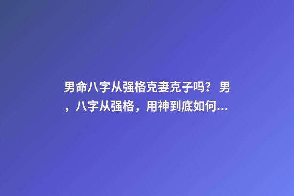 男命八字从强格克妻克子吗？ 男，八字从强格，用神到底如何取？喜印，比劫，还是食伤，财？-第1张-观点-玄机派